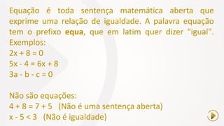 Equação é toda sentença matemática aberta que
exprime uma relação de igualdade. A palavra equação
tem o prefixo equa, que em latim quer dizer "igual".
Exemplos:
2x + 8 = 0
5x - 4 = 6x + 8
3a - b - c = 0
Não são equações:
4 + 8 = 7 + 5 (Não é uma sentença aberta)
x - 5 < 3 (Não é igualdade)
 