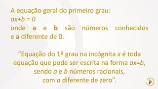 A equação geral do primeiro grau:
ax+b = 0
onde a e b são números conhecidos
e a diferente de 0.
“Equação do 1º grau na incógnita x é toda
equação que pode ser escrita na forma ax=b,
sendo a e b números racionais,
com a diferente de zero”.
 