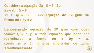 Considere a equação: 2x - 6 = 5 - 3y
2x + 3y = 5 + 6
2x + 3y = 11 ==> Equação do 1º grau na
forma ax + by = c
Denominando equação de 1º grau com duas
variáveis, x e y, a toda equação que pode ser
reproduzida à forma ax + by = c,
sendo a e b números diferentes de zero,
simultaneamente.
 