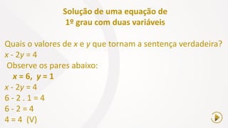 Solução de uma equação de
1º grau com duas variáveis
Quais o valores de x e y que tornam a sentença verdadeira?
x - 2y = 4
Observe os pares abaixo:
x = 6, y = 1
x - 2y = 4
6 - 2 . 1 = 4
6 - 2 = 4
4 = 4 (V)
 
