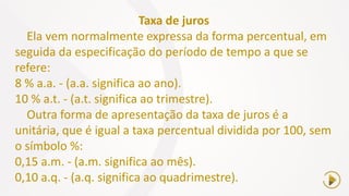Taxa de juros
Ela vem normalmente expressa da forma percentual, em
seguida da especificação do período de tempo a que se
refere:
8 % a.a. - (a.a. significa ao ano).
10 % a.t. - (a.t. significa ao trimestre).
Outra forma de apresentação da taxa de juros é a
unitária, que é igual a taxa percentual dividida por 100, sem
o símbolo %:
0,15 a.m. - (a.m. significa ao mês).
0,10 a.q. - (a.q. significa ao quadrimestre).
 