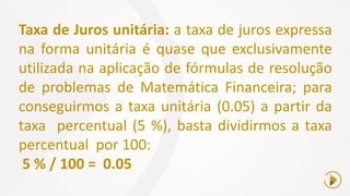 Taxa de Juros unitária: a taxa de juros expressa
na forma unitária é quase que exclusivamente
utilizada na aplicação de fórmulas de resolução
de problemas de Matemática Financeira; para
conseguirmos a taxa unitária (0.05) a partir da
taxa percentual (5 %), basta dividirmos a taxa
percentual por 100:
5 % / 100 = 0.05
 