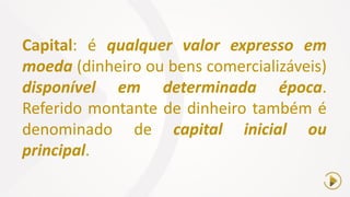 Capital: é qualquer valor expresso em
moeda (dinheiro ou bens comercializáveis)
disponível em determinada época.
Referido montante de dinheiro também é
denominado de capital inicial ou
principal.
 