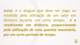 Juros: é o aluguel que deve ser pago ou
recebido pela utilização de um valor em
dinheiro durante um certo tempo; é o
rendimento em dinheiro, proporcionado
pela utilização de uma quantia monetária,
por um certo período de tempo.
 