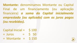 Montante: denominamos Montante ou Capital
Final de um financiamento (ou aplicação
financeira) a soma do Capital inicialmente
emprestado (ou aplicado) com os juros pagos
(ou recebidos).
Capital Inicial = $ 100
+ Juros = $ 50
= Montante = $ 150
 