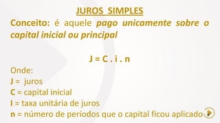 JUROS SIMPLES
Conceito: é aquele pago unicamente sobre o
capital inicial ou principal
J = C . i . n
Onde:
J = juros
C = capital inicial
I = taxa unitária de juros
n = número de períodos que o capital ficou aplicado
 
