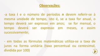 Observações:
-a taxa i e o número de períodos n devem referir-se à
mesma unidade de tempo, isto é, se a taxa for anual, o
tempo deverá ser expresso em anos; se for mensal, o
tempo deverá ser expresso em meses, e assim
sucessivamente;
- em todas as fórmulas matemáticas utiliza-se a taxa de
juros na forma unitária (taxa percentual ou centesimal,
dividida por 100)
 