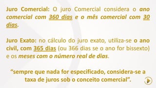 Juro Comercial: O juro Comercial considera o ano
comercial com 360 dias e o mês comercial com 30
dias.
Juro Exato: no cálculo do juro exato, utiliza-se o ano
civil, com 365 dias (ou 366 dias se o ano for bissexto)
e os meses com o número real de dias.
“sempre que nada for especificado, considera-se a
taxa de juros sob o conceito comercial”.
 