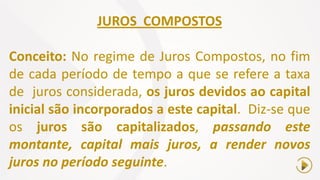JUROS COMPOSTOS
Conceito: No regime de Juros Compostos, no fim
de cada período de tempo a que se refere a taxa
de juros considerada, os juros devidos ao capital
inicial são incorporados a este capital. Diz-se que
os juros são capitalizados, passando este
montante, capital mais juros, a render novos
juros no período seguinte.
 