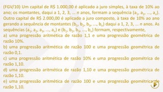 (FGV/10) Um capital de R$ 1.000,00 é aplicado a juro simples, à taxa de 10% ao
ano; os montantes, daqui a 1, 2, 3, ... n anos, formam a sequência (a1, a2, ..., an).
Outro capital de R$ 2.000,00 é aplicado a juro composto, à taxa de 10% ao ano
gerando a sequência de montantes (b1, b2, b3, ..., bn) daqui a 1, 2, 3, ... n anos. As
sequências (a1, a2, a3, ..., an) e (b1, b2, b3, ..., bn) formam, respectivamente,
a) uma progressão aritmética de razão 1,1 e uma progressão geométrica de
razão 10%.
b) uma progressão aritmética de razão 100 e uma progressão geométrica de
razão 0,1.
c) uma progressão aritmética de razão 10% e uma progressão geométrica de
razão 1,10.
d) uma progressão aritmética de razão 1,10 e uma progressão geométrica de
razão 1,10.
e) uma progressão aritmética de razão 100 e uma progressão geométrica de
razão 1,10.
 
