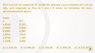 (FGV-Eco/12) Um capital de R$ 10.000,00, aplicado a juro composto de 1,5% ao
mês, será resgatado ao final de 1 ano e 8 meses no montante, em reais,
aproximadamente igual a
Dado:
X X10
0,8500 0,197
0,9850 0,860
0,9985 0,985
1,0015 1,015
1,0150 1,160
1,1500 4,045
a) 11.605,00. b) 12.986,00. c) 13.456,00. d) 13.895,00. e) 14.216,00.
 