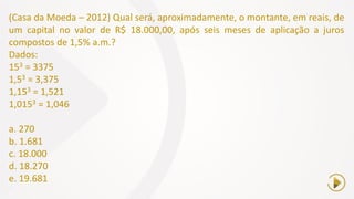 (Casa da Moeda – 2012) Qual será, aproximadamente, o montante, em reais, de
um capital no valor de R$ 18.000,00, após seis meses de aplicação a juros
compostos de 1,5% a.m.?
Dados:
153 = 3375
1,53 = 3,375
1,153 = 1,521
1,0153 = 1,046
a. 270
b. 1.681
c. 18.000
d. 18.270
e. 19.681
 