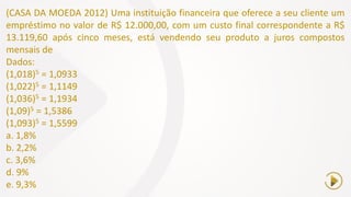 (CASA DA MOEDA 2012) Uma instituição financeira que oferece a seu cliente um
empréstimo no valor de R$ 12.000,00, com um custo final correspondente a R$
13.119,60 após cinco meses, está vendendo seu produto a juros compostos
mensais de
Dados:
(1,018)5 = 1,0933
(1,022)5 = 1,1149
(1,036)5 = 1,1934
(1,09)5 = 1,5386
(1,093)5 = 1,5599
a. 1,8%
b. 2,2%
c. 3,6%
d. 9%
e. 9,3%
 