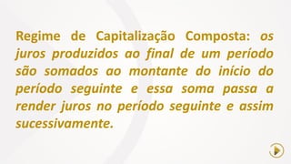 Regime de Capitalização Composta: os
juros produzidos ao final de um período
são somados ao montante do início do
período seguinte e essa soma passa a
render juros no período seguinte e assim
sucessivamente.
 