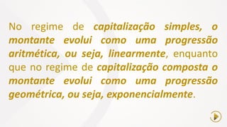 No regime de capitalização simples, o
montante evolui como uma progressão
aritmética, ou seja, linearmente, enquanto
que no regime de capitalização composta o
montante evolui como uma progressão
geométrica, ou seja, exponencialmente.
 