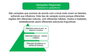 Variações Regionais
(diatópicas ou geográficas)
Diferentes palavras para os
mesmos conceitos.
Diferentes sotaques, dialetos
e falares.
Reduções de palavras ou
perdas de fonemas.
São variações que ocorrem de acordo com o local onde vivem os falantes,
sofrendo sua influência. Este tipo de variação ocorre porque diferentes
regiões têm diferentes culturas, com diferentes hábitos, modos e tradições,
estabelecendo assim diferentes estruturas linguísticas.
 