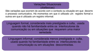 Variações Situacionais
(diafásicas)
São variações que ocorrem de acordo com o contexto ou situação em que decorre
o processo comunicativo. Há momentos em que é utilizado um registro formal e
outros em que é utilizado um registro informal.
Linguagem formal, considerada mais prestigiada e culta, usada
quando não há familiaridade entre os interlocutores da
comunicação ou em situações que requerem uma maior
seriedade.
Linguagem informal, considerada menos prestigiada e culta,
usada quando há familiaridade entre os interlocutores da
comunicação ou em situações descontraídas.
 