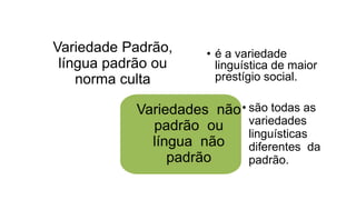 Variedade Padrão,
língua padrão ou
norma culta
• é a variedade
linguística de maior
prestígio social.
Variedades não
padrão ou
língua não
padrão
• são todas as
variedades
linguísticas
diferentes da
padrão.
 
