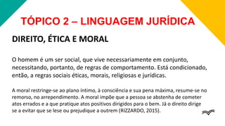TÓPICO 2 – LINGUAGEM JURÍDICA
DIREITO, ÉTICA E MORAL
O homem é um ser social, que vive necessariamente em conjunto,
necessitando, portanto, de regras de comportamento. Está condicionado,
então, a regras sociais éticas, morais, religiosas e jurídicas.
A moral restringe-se ao plano íntimo, à consciência e sua pena máxima, resume-se no
remorso, no arrependimento. A moral impõe que a pessoa se abstenha de cometer
atos errados e a que pratique atos positivos dirigidos para o bem. Já o direito dirige
se a evitar que se lese ou prejudique a outrem (RIZZARDO, 2015).
 