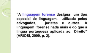 “A linguagem forense designa um tipo
especial de linguagem, utilizada pelos
advogados, juristas e outros. A
linguagem forense nada mais é do que a
língua portuguesa aplicada ao Direito”
(ARIOSI, 2000, p. 2).
 