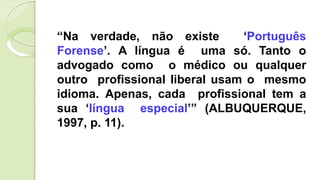 “Na verdade, não existe ‘Português
Forense’. A língua é uma só. Tanto o
advogado como o médico ou qualquer
outro profissional liberal usam o mesmo
idioma. Apenas, cada profissional tem a
sua ‘língua especial’” (ALBUQUERQUE,
1997, p. 11).
 