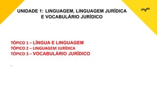 UNIDADE 1: LINGUAGEM, LINGUAGEM JURÍDICA
E VOCABULÁRIO JURÍDICO
TÓPICO 1 – LÍNGUA E LINGUAGEM
TÓPICO 2 – LINGUAGEM JURÍDICA
TÓPICO 3 – VOCABULÁRIO JURÍDICO
.
 