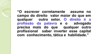 “O escrever corretamente assume no
campo do direito valor maior do que em
qualquer outro setor. O direito é a
profissão da palavra e o advogado
precisa mais do que qualquer outro
profissional saber inverter esse capital
com conhecimento, tática e habilidade.”
 