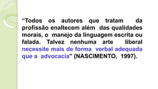 “Todos os autores que tratam da
profissão enaltecem além das qualidades
morais, o manejo da linguagem escrita ou
falada. Talvez nenhuma arte liberal
necessite mais de forma verbal adequada
que a advocacia” (NASCIMENTO, 1997).
 