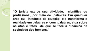“O jurista exerce sua atividade, científica ou
profissional, por meio de palavras. Em qualquer
área ou instância de atuação, ele transforma a
realidade em palavras e, com palavras, atua sobre
os atos e fatos de que se tece a dinâmica da
sociedade dos homens.”
 