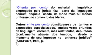“Oitenta por cento do material linguístico
empregado pelo jurista faz parte da linguagem
comum, daquela usada, de modo mais ou menos
uniforme, no comércio das ideias.
Outros vinte por cento constituem-se de termos e
expressões especializados, muitas vezes oriundos
da linguagem corrente, mas redefinidos, depurados
tecnicamente através dos tempos, desde o
momento de seu ingresso no universo jurídico”
(KASPARY, 1998, p.
9).
 