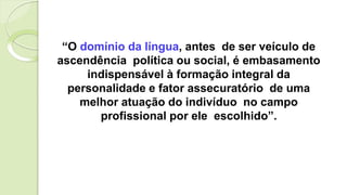 “O domínio da língua, antes de ser veículo de
ascendência política ou social, é embasamento
indispensável à formação integral da
personalidade e fator assecuratório de uma
melhor atuação do indivíduo no campo
profissional por ele escolhido”.
 