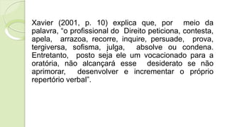 Xavier (2001, p. 10) explica que, por meio da
palavra, “o profissional do Direito peticiona, contesta,
apela, arrazoa, recorre, inquire, persuade, prova,
tergiversa, sofisma, julga, absolve ou condena.
Entretanto, posto seja ele um vocacionado para a
oratória, não alcançará esse desiderato se não
aprimorar, desenvolver e incrementar o próprio
repertório verbal”.
 