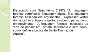 De acordo com Nascimento (1997), “A linguagem
forense pertence à linguagem lógica. É a linguagem
forense baseada em argumentos, expressão verbal
do raciocínio e busca a razão, a saber, o pensamento
em movimento. A linguagem forense necessita da
‘arte de pensar em ordem, facilmente e sem erros’,
como define a Lógica de Santo Thomaz de
Aquino”.
 