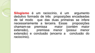 Silogismo é um raciocínio, é um argumento
dedutivo formado de três proposições encadeadas
de tal modo que das duas primeiras se infere
necessariamente a terceira. Essas proposições
chamam-se premissa maior (contém maior
extensão), premissa menor (possui menor
extensão) e conclusão (encerra a conclusão do
raciocínio).
 