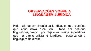 OBSERVAÇÕES SOBRE A
LINGUAGEM JURÍDICA
Hoje, fala-se em linguística jurídica, o que significa
que essa nova área tem foco em estudos
linguísticos, tendo por objeto os meios linguísticos
que o direito utiliza; e jurídicos, observando a
linguagem do direito.
 