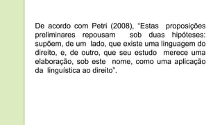 De acordo com Petri (2008), “Estas proposições
preliminares repousam sob duas hipóteses:
supõem, de um lado, que existe uma linguagem do
direito, e, de outro, que seu estudo merece uma
elaboração, sob este nome, como uma aplicação
da linguística ao direito”.
 