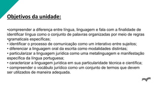 Objetivos da unidade:
•compreender a diferença entre língua, linguagem e fala com a finalidade de
identificar língua como o conjunto de palavras organizadas por meio de regras
•gramaticais específicas;
• identificar o processo de comunicação como um interativo entre sujeitos;
• diferenciar a linguagem oral da escrita como modalidades distintas;
• particularizar a linguagem jurídica como uma metalinguagem e manifestação
específica da língua portuguesa;
• caracterizar a linguagem jurídica em sua particularidade técnica e científica;
• compreender o vocábulo jurídico como um conjunto de termos que devem
ser utilizados de maneira adequada.
 