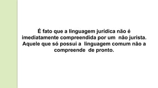 É fato que a linguagem jurídica não é
imediatamente compreendida por um não jurista.
Aquele que só possui a linguagem comum não a
compreende de pronto.
 