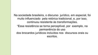 Na sociedade brasileira, o discurso jurídico, em especial, foi
muito influenciado pela retórica tradicional, e, por isso,
continuou resistente às transformações.
“Essa resistência se torna perceptível, por exemplo, na
permanência do uso
dos brocardos jurídicos incluídos nos discursos orais ou
escritos.
 