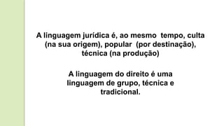 A linguagem jurídica é, ao mesmo tempo, culta
(na sua origem), popular (por destinação),
técnica (na produção)
A linguagem do direito é uma
linguagem de grupo, técnica e
tradicional.
 