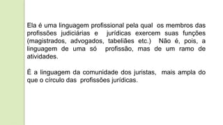 Ela é uma linguagem profissional pela qual os membros das
profissões judiciárias e jurídicas exercem suas funções
(magistrados, advogados, tabeliães etc.) Não é, pois, a
linguagem de uma só profissão, mas de um ramo de
atividades.
É a linguagem da comunidade dos juristas, mais ampla do
que o círculo das profissões jurídicas.
 