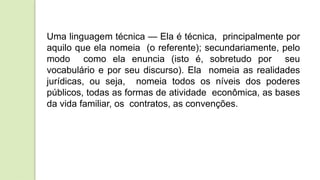 Uma linguagem técnica — Ela é técnica, principalmente por
aquilo que ela nomeia (o referente); secundariamente, pelo
modo como ela enuncia (isto é, sobretudo por seu
vocabulário e por seu discurso). Ela nomeia as realidades
jurídicas, ou seja, nomeia todos os níveis dos poderes
públicos, todas as formas de atividade econômica, as bases
da vida familiar, os contratos, as convenções.
 