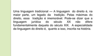 Uma linguagem tradicional — A linguagem do direito é, na
maior parte, um legado da tradição. Pelas máximas do
direito, essa tradição é imemorável. Pode-se dizer que a
linguagem jurídica do século XX não difere
fundamentalmente daquela do século XIX. A especialidade
da linguagem do direito é, quanto a isso, inscrita na história.
 