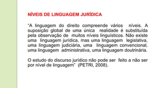 NÍVEIS DE LINGUAGEM JURÍDICA
“A linguagem do direito compreende vários níveis. A
suposição global de uma única realidade é substituída
pela observação de muitos níveis linguísticos. Não existe
uma linguagem jurídica, mas uma linguagem legislativa,
uma linguagem judiciária, uma linguagem convencional,
uma linguagem administrativa, uma linguagem doutrinária.
O estudo do discurso jurídico não pode ser feito a não ser
por nível de linguagem” (PETRI, 2008).
 