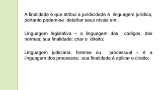 A finalidade é que atribui a juridicidade à linguagem jurídica,
portanto podem-se detalhar seus níveis em:
Linguagem legislativa – a linguagem dos códigos, das
normas; sua finalidade: criar o direito;
Linguagem judiciária, forense ou processual – é a
linguagem dos processos; sua finalidade é aplicar o direito;
 