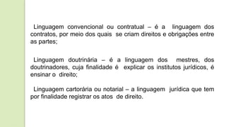 Linguagem convencional ou contratual – é a linguagem dos
contratos, por meio dos quais se criam direitos e obrigações entre
as partes;
Linguagem doutrinária – é a linguagem dos mestres, dos
doutrinadores, cuja finalidade é explicar os institutos jurídicos, é
ensinar o direito;
Linguagem cartorária ou notarial – a linguagem jurídica que tem
por finalidade registrar os atos de direito.
 