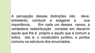 A percepção dessas distinções não deve,
entretanto, conduzir a exagerar a sua
importância. Em cada um desses ramos, a
verdadeira redistribuição consiste em discernir
aquilo que lhe é próprio e aquilo que é comum a
todos, isto é, o vocabulário jurídico, e pontos
comuns na estrutura dos enunciados.
 
