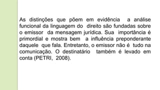 As distinções que põem em evidência a análise
funcional da linguagem do direito são fundadas sobre
o emissor da mensagem jurídica. Sua importância é
primordial e mostra bem a influência preponderante
daquele que fala. Entretanto, o emissor não é tudo na
comunicação. O destinatário também é levado em
conta (PETRI, 2008).
 