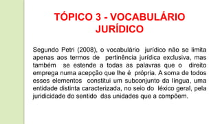 TÓPICO 3 - VOCABULÁRIO
JURÍDICO
Segundo Petri (2008), o vocabulário jurídico não se limita
apenas aos termos de pertinência jurídica exclusiva, mas
também se estende a todas as palavras que o direito
emprega numa acepção que lhe é própria. A soma de todos
esses elementos constitui um subconjunto da língua, uma
entidade distinta caracterizada, no seio do léxico geral, pela
juridicidade do sentido das unidades que a compõem.
 