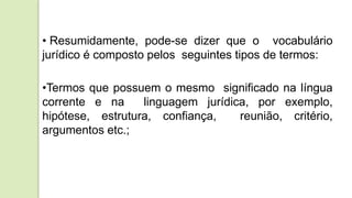 • Resumidamente, pode-se dizer que o vocabulário
jurídico é composto pelos seguintes tipos de termos:
•Termos que possuem o mesmo significado na língua
corrente e na linguagem jurídica, por exemplo,
hipótese, estrutura, confiança, reunião, critério,
argumentos etc.;
 
